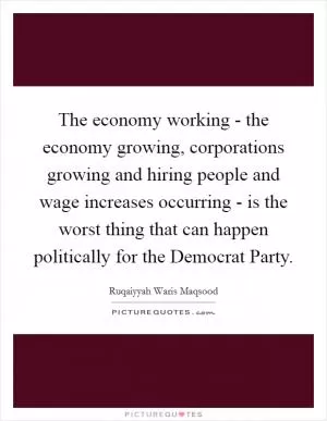 The economy working - the economy growing, corporations growing and hiring people and wage increases occurring - is the worst thing that can happen politically for the Democrat Party Picture Quote #1