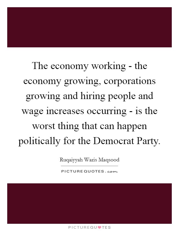 The economy working - the economy growing, corporations growing and hiring people and wage increases occurring - is the worst thing that can happen politically for the Democrat Party. Picture Quote #1