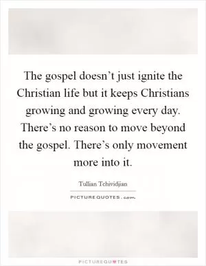The gospel doesn’t just ignite the Christian life but it keeps Christians growing and growing every day. There’s no reason to move beyond the gospel. There’s only movement more into it Picture Quote #1