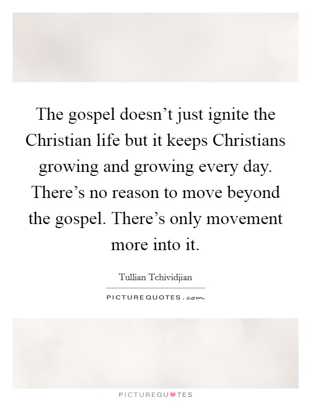 The gospel doesn't just ignite the Christian life but it keeps Christians growing and growing every day. There's no reason to move beyond the gospel. There's only movement more into it. Picture Quote #1