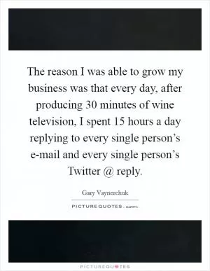 The reason I was able to grow my business was that every day, after producing 30 minutes of wine television, I spent 15 hours a day replying to every single person’s e-mail and every single person’s Twitter @ reply Picture Quote #1