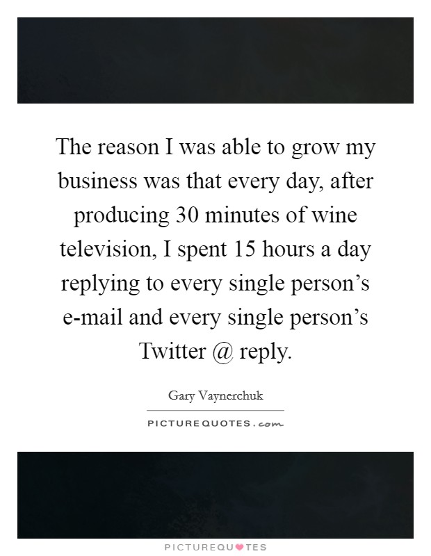 The reason I was able to grow my business was that every day, after producing 30 minutes of wine television, I spent 15 hours a day replying to every single person's e-mail and every single person's Twitter @ reply. Picture Quote #1