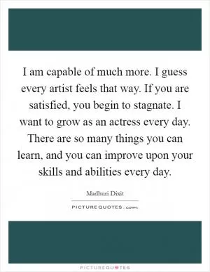 I am capable of much more. I guess every artist feels that way. If you are satisfied, you begin to stagnate. I want to grow as an actress every day. There are so many things you can learn, and you can improve upon your skills and abilities every day Picture Quote #1