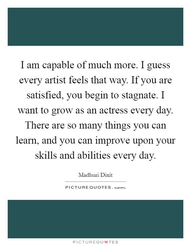 I am capable of much more. I guess every artist feels that way. If you are satisfied, you begin to stagnate. I want to grow as an actress every day. There are so many things you can learn, and you can improve upon your skills and abilities every day. Picture Quote #1