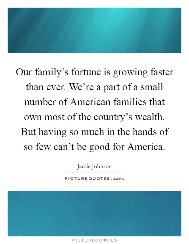 Our family's fortune is growing faster than ever. We're a part of a small number of American families that own most of the country's wealth. But having so much in the hands of so few can't be good for America. Picture Quote #1