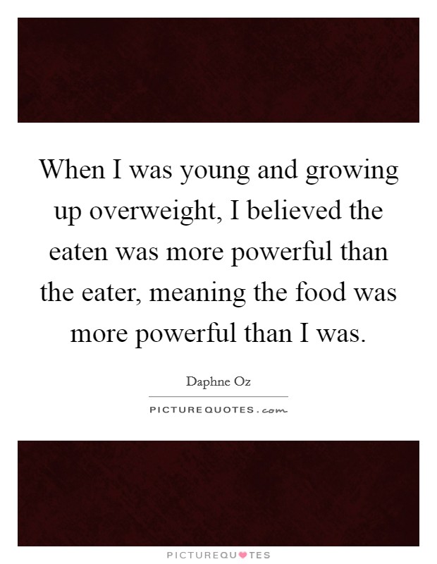 When I was young and growing up overweight, I believed the eaten was more powerful than the eater, meaning the food was more powerful than I was. Picture Quote #1