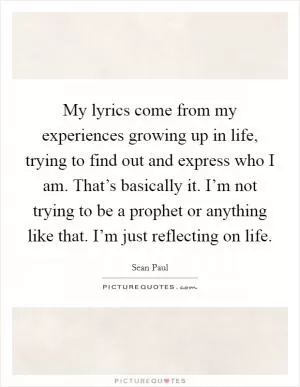 My lyrics come from my experiences growing up in life, trying to find out and express who I am. That’s basically it. I’m not trying to be a prophet or anything like that. I’m just reflecting on life Picture Quote #1