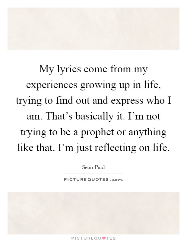 My lyrics come from my experiences growing up in life, trying to find out and express who I am. That's basically it. I'm not trying to be a prophet or anything like that. I'm just reflecting on life. Picture Quote #1