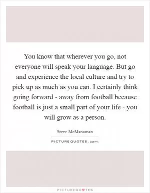 You know that wherever you go, not everyone will speak your language. But go and experience the local culture and try to pick up as much as you can. I certainly think going forward - away from football because football is just a small part of your life - you will grow as a person Picture Quote #1