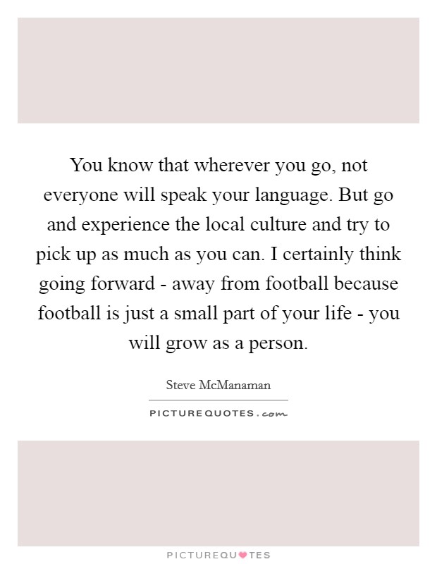 You know that wherever you go, not everyone will speak your language. But go and experience the local culture and try to pick up as much as you can. I certainly think going forward - away from football because football is just a small part of your life - you will grow as a person. Picture Quote #1