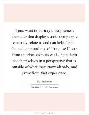 I just want to portray a very honest character that displays traits that people can truly relate to and can help them - the audience and myself because I learn from the characters as well - help them see themselves in a perspective that is outside of what they know already, and grow from that experience Picture Quote #1
