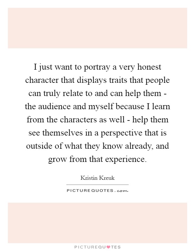 I just want to portray a very honest character that displays traits that people can truly relate to and can help them - the audience and myself because I learn from the characters as well - help them see themselves in a perspective that is outside of what they know already, and grow from that experience. Picture Quote #1