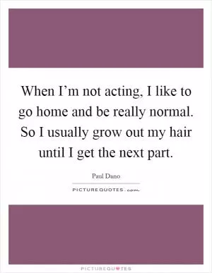 When I’m not acting, I like to go home and be really normal. So I usually grow out my hair until I get the next part Picture Quote #1