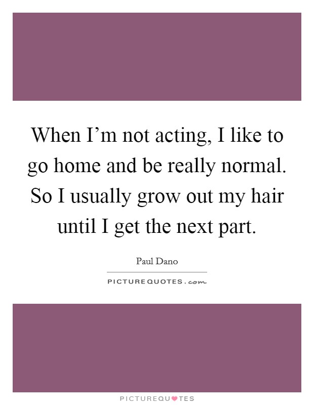 When I'm not acting, I like to go home and be really normal. So I usually grow out my hair until I get the next part. Picture Quote #1