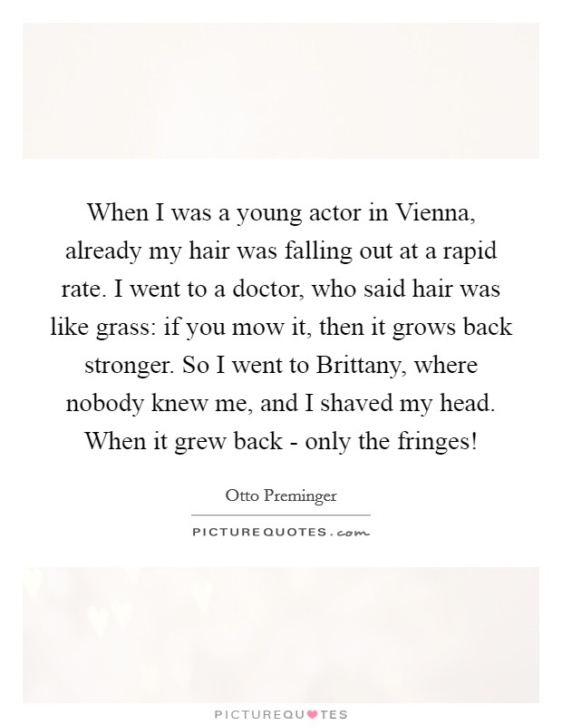 When I was a young actor in Vienna, already my hair was falling out at a rapid rate. I went to a doctor, who said hair was like grass: if you mow it, then it grows back stronger. So I went to Brittany, where nobody knew me, and I shaved my head. When it grew back - only the fringes! Picture Quote #1