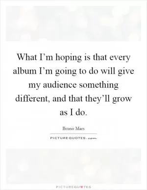 What I’m hoping is that every album I’m going to do will give my audience something different, and that they’ll grow as I do Picture Quote #1