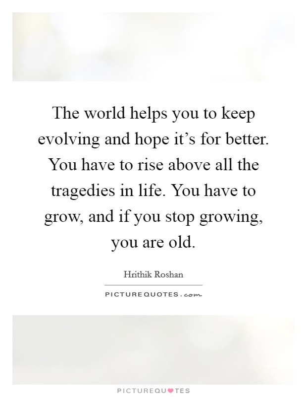 The world helps you to keep evolving and hope it's for better. You have to rise above all the tragedies in life. You have to grow, and if you stop growing, you are old. Picture Quote #1