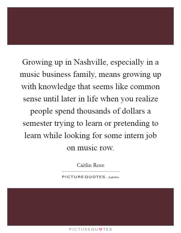 Growing up in Nashville, especially in a music business family, means growing up with knowledge that seems like common sense until later in life when you realize people spend thousands of dollars a semester trying to learn or pretending to learn while looking for some intern job on music row. Picture Quote #1