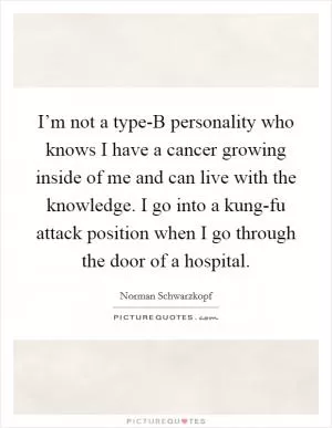 I’m not a type-B personality who knows I have a cancer growing inside of me and can live with the knowledge. I go into a kung-fu attack position when I go through the door of a hospital Picture Quote #1