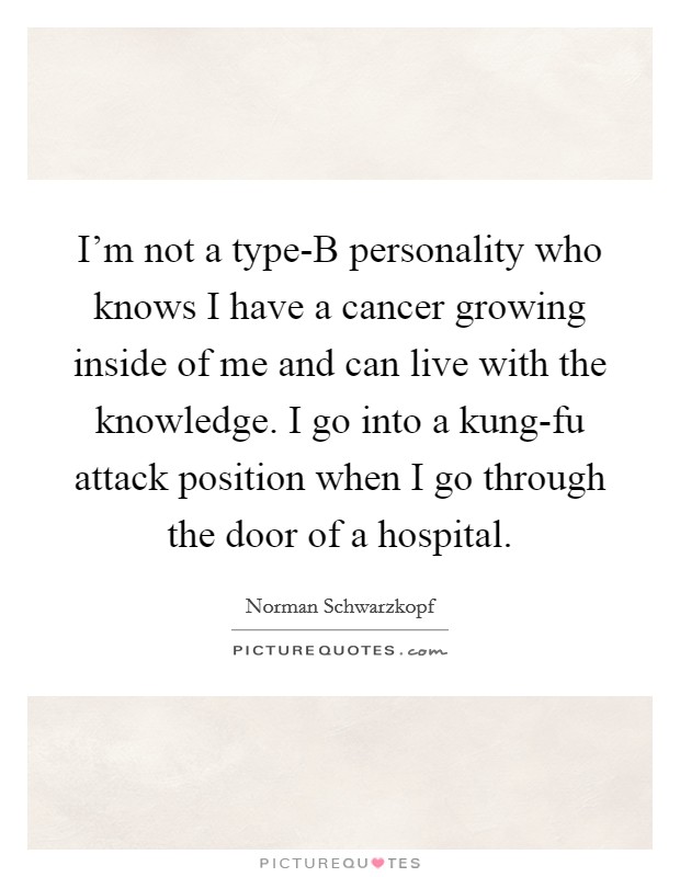 I'm not a type-B personality who knows I have a cancer growing inside of me and can live with the knowledge. I go into a kung-fu attack position when I go through the door of a hospital. Picture Quote #1