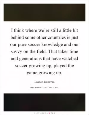 I think where we’re still a little bit behind some other countries is just our pure soccer knowledge and our savvy on the field. That takes time and generations that have watched soccer growing up, played the game growing up Picture Quote #1