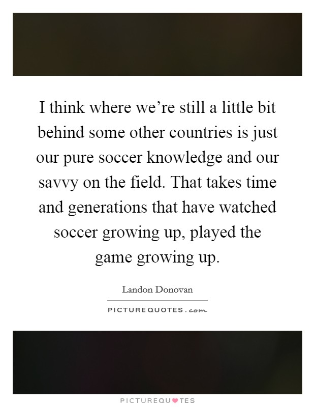 I think where we're still a little bit behind some other countries is just our pure soccer knowledge and our savvy on the field. That takes time and generations that have watched soccer growing up, played the game growing up. Picture Quote #1