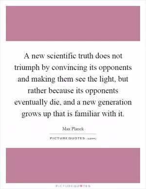 A new scientific truth does not triumph by convincing its opponents and making them see the light, but rather because its opponents eventually die, and a new generation grows up that is familiar with it Picture Quote #1