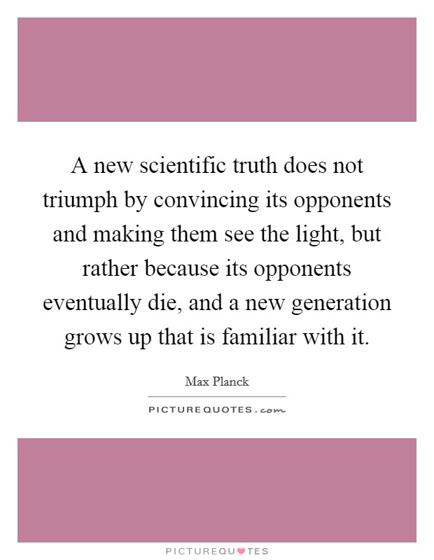A new scientific truth does not triumph by convincing its opponents and making them see the light, but rather because its opponents eventually die, and a new generation grows up that is familiar with it. Picture Quote #1