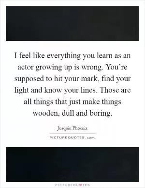 I feel like everything you learn as an actor growing up is wrong. You’re supposed to hit your mark, find your light and know your lines. Those are all things that just make things wooden, dull and boring Picture Quote #1