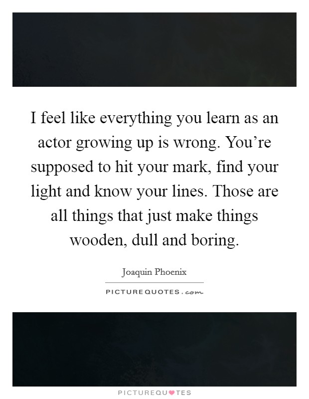 I feel like everything you learn as an actor growing up is wrong. You're supposed to hit your mark, find your light and know your lines. Those are all things that just make things wooden, dull and boring. Picture Quote #1