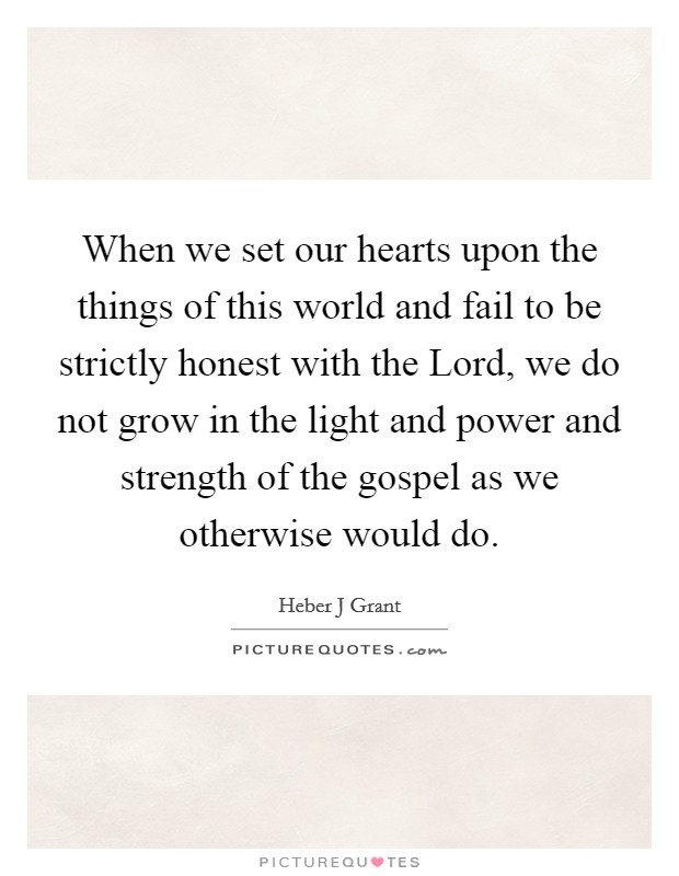 When we set our hearts upon the things of this world and fail to be strictly honest with the Lord, we do not grow in the light and power and strength of the gospel as we otherwise would do. Picture Quote #1