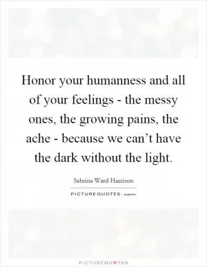 Honor your humanness and all of your feelings - the messy ones, the growing pains, the ache - because we can’t have the dark without the light Picture Quote #1