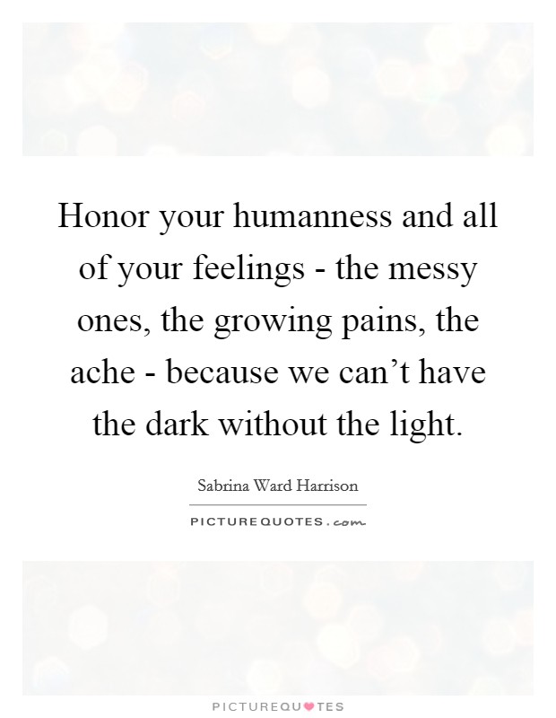 Honor your humanness and all of your feelings - the messy ones, the growing pains, the ache - because we can't have the dark without the light. Picture Quote #1