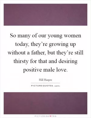 So many of our young women today, they’re growing up without a father, but they’re still thirsty for that and desiring positive male love Picture Quote #1