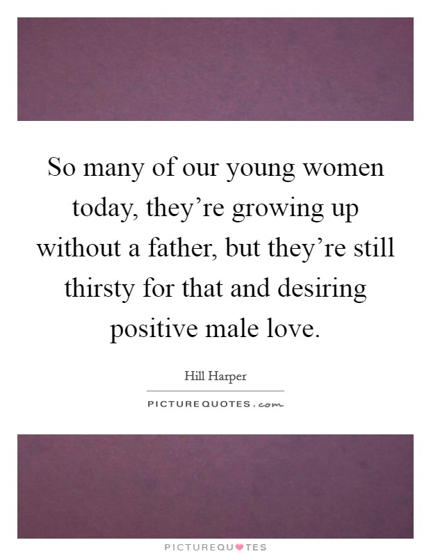 So many of our young women today, they're growing up without a father, but they're still thirsty for that and desiring positive male love. Picture Quote #1