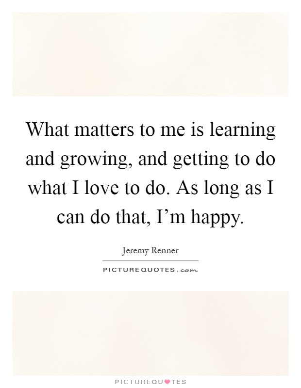 What matters to me is learning and growing, and getting to do what I love to do. As long as I can do that, I'm happy. Picture Quote #1