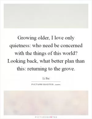 Growing older, I love only quietness: who need be concerned with the things of this world? Looking back, what better plan than this: returning to the grove Picture Quote #1