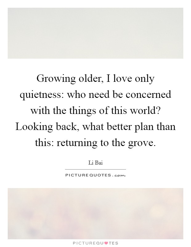 Growing older, I love only quietness: who need be concerned with the things of this world? Looking back, what better plan than this: returning to the grove. Picture Quote #1