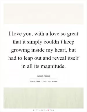 I love you, with a love so great that it simply couldn’t keep growing inside my heart, but had to leap out and reveal itself in all its magnitude Picture Quote #1