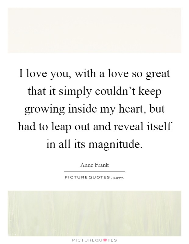 I love you, with a love so great that it simply couldn't keep growing inside my heart, but had to leap out and reveal itself in all its magnitude. Picture Quote #1