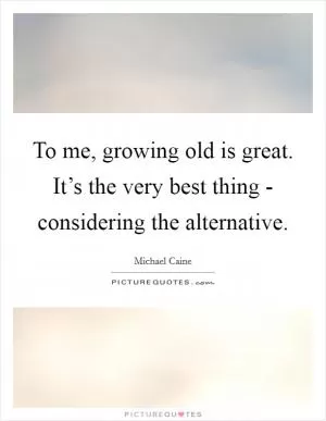 To me, growing old is great. It’s the very best thing - considering the alternative Picture Quote #1