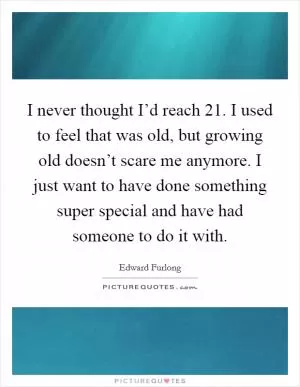 I never thought I’d reach 21. I used to feel that was old, but growing old doesn’t scare me anymore. I just want to have done something super special and have had someone to do it with Picture Quote #1