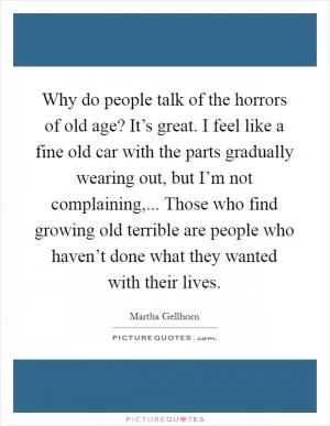 Why do people talk of the horrors of old age? It’s great. I feel like a fine old car with the parts gradually wearing out, but I’m not complaining,... Those who find growing old terrible are people who haven’t done what they wanted with their lives Picture Quote #1