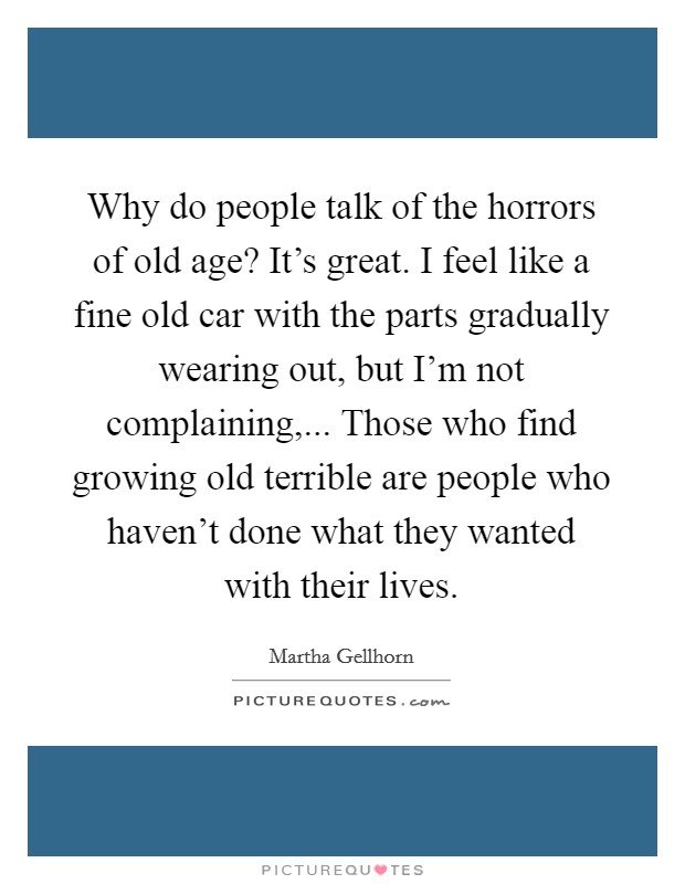 Why do people talk of the horrors of old age? It's great. I feel like a fine old car with the parts gradually wearing out, but I'm not complaining,... Those who find growing old terrible are people who haven't done what they wanted with their lives. Picture Quote #1