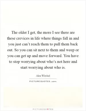 The older I get, the more I see there are these crevices in life where things fall in and you just can’t reach them to pull them back out. So you can sit next to them and weep or you can get up and move forward. You have to stop worrying about who’s not here and start worrying about who is Picture Quote #1