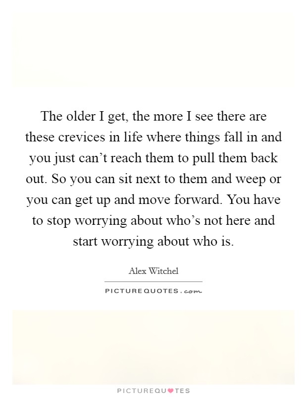 The older I get, the more I see there are these crevices in life where things fall in and you just can't reach them to pull them back out. So you can sit next to them and weep or you can get up and move forward. You have to stop worrying about who's not here and start worrying about who is. Picture Quote #1