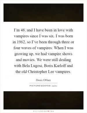 I’m 48, and I have been in love with vampires since I was six. I was born in 1962, so I’ve been through three or four waves of vampires. When I was growing up, we had vampire shows and movies. We were still dealing with Bela Lugosi, Boris Karloff and the old Christopher Lee vampires Picture Quote #1