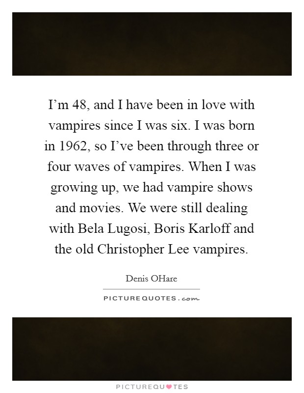 I'm 48, and I have been in love with vampires since I was six. I was born in 1962, so I've been through three or four waves of vampires. When I was growing up, we had vampire shows and movies. We were still dealing with Bela Lugosi, Boris Karloff and the old Christopher Lee vampires. Picture Quote #1