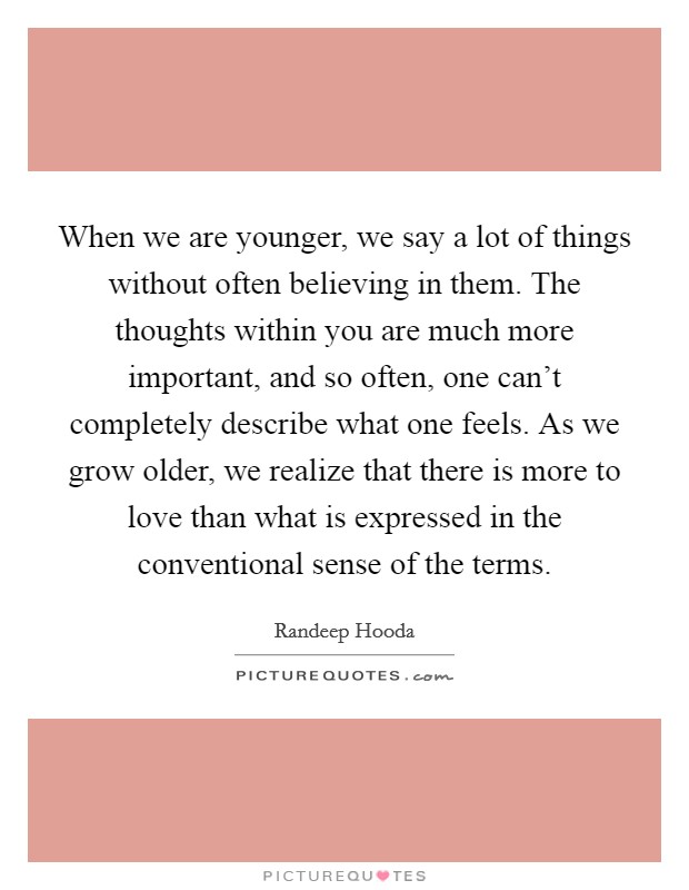When we are younger, we say a lot of things without often believing in them. The thoughts within you are much more important, and so often, one can't completely describe what one feels. As we grow older, we realize that there is more to love than what is expressed in the conventional sense of the terms. Picture Quote #1