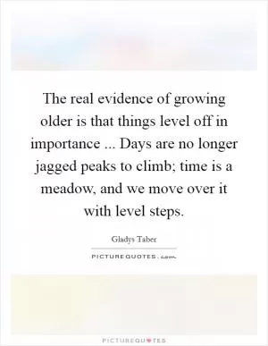 The real evidence of growing older is that things level off in importance ... Days are no longer jagged peaks to climb; time is a meadow, and we move over it with level steps Picture Quote #1